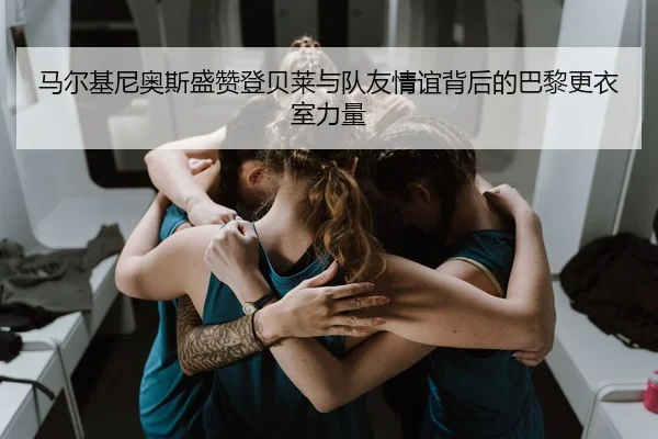 马尔基尼奥斯盛赞登贝莱与队友情谊背后的巴黎更衣室力量